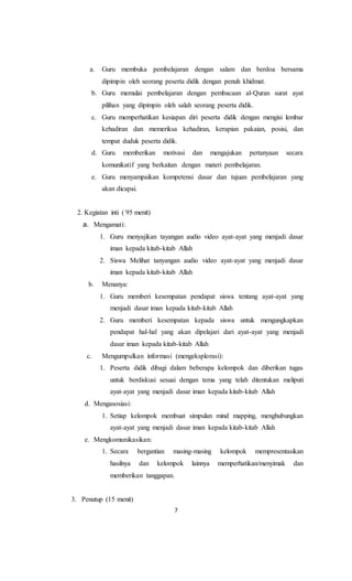 7
a. Guru membuka pembelajaran dengan salam dan berdoa bersama
dipimpin oleh seorang peserta didik dengan penuh khidmat.
b. Guru memulai pembelajaran dengan pembacaan al-Quran surat ayat
pilihan yang dipimpin oleh salah seorang peserta didik.
c. Guru memperhatikan kesiapan diri peserta didik dengan mengisi lembar
kehadiran dan memeriksa kehadiran, kerapian pakaian, posisi, dan
tempat duduk peserta didik.
d. Guru memberikan motivasi dan mengajukan pertanyaan secara
komunikatif yang berkaitan dengan materi pembelajaran.
e. Guru menyampaikan kompetensi dasar dan tujuan pembelajaran yang
akan dicapai.
2. Kegiatan inti ( 95 menit)
a. Mengamati:
1. Guru menyajikan tayangan audio video ayat-ayat yang menjadi dasar
iman kepada kitab-kitab Allah
2. Siswa Melihat tanyangan audio video ayat-ayat yang menjadi dasar
iman kepada kitab-kitab Allah
b. Menanya:
1. Guru memberi kesempatan pendapat siswa tentang ayat-ayat yang
menjadi dasar iman kepada kitab-kitab Allah
2. Guru memberi kesempatan kepada siswa untuk mengungkapkan
pendapat hal-hal yang akan dipelajari dari ayat-ayat yang menjadi
dasar iman kepada kitab-kitab Allah
c. Mengumpulkan informasi (mengeksplorasi):
1. Peserta didik dibagi dalam beberapa kelompok dan diberikan tugas
untuk berdiskusi sesuai dengan tema yang telah ditentukan meliputi
ayat-ayat yang menjadi dasar iman kepada kitab-kitab Allah
d. Mengasosiasi:
1. Setiap kelompok membuat simpulan mind mapping, menghubungkan
ayat-ayat yang menjadi dasar iman kepada kitab-kitab Allah
e. Mengkomunikasikan:
1. Secara bergantian masing-masing kelompok mempresentasikan
hasilnya dan kelompok lainnya memperhatikan/menyimak dan
memberikan tanggapan.
3. Penutup (15 menit)
 