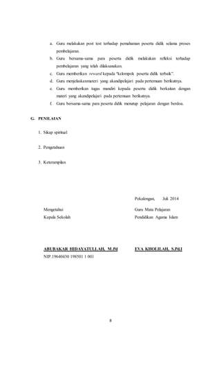 8
a. Guru melakukan post test terhadap pemahaman peserta didik selama proses
pembelajaran.
b. Guru bersama-sama para peserta didik melakukan refleksi terhadap
pembelajaran yang telah dilaksanakan.
c. Guru memberikan reward kepada “kelompok peserta didik terbaik”.
d. Guru menjelaskanmateri yang akandipelajari pada pertemuan berikutnya.
e. Guru memberikan tugas mandiri kepada peserta didik berkaitan dengan
materi yang akandipelajari pada pertemuan berikutnya.
f. Guru bersama-sama para peserta didik menutup pelajaran dengan berdoa.
G. PENILAIAN
1. Sikap spiritual
2. Pengetahuan
3. Keterampilan
Pekalongan, Juli 2014
Mengetahui Guru Mata Pelajaran
Kepala Sekolah Pendidikan Agama Islam
ABUBAKAR HIDAYATULLAH, M.Pd EVA KHOLILAH, S.Pd.I
NIP.19640430 198501 1 001
 