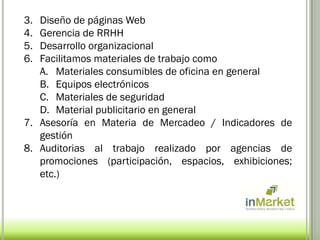 3. Diseño de páginas Web
4. Gerencia de RRHH
5. Desarrollo organizacional
6. Facilitamos materiales de trabajo como
   A. Materiales consumibles de oficina en general
   B. Equipos electrónicos
   C. Materiales de seguridad
   D. Material publicitario en general
7. Asesoría en Materia de Mercadeo / Indicadores de
   gestión
8. Auditorias al trabajo realizado por agencias de
   promociones (participación, espacios, exhibiciones;
   etc.)
 