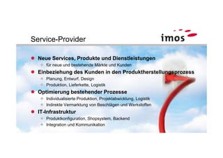 Service-Provider

  Neue Services, Produkte und Dienstleistungen
     für neue und bestehende Märkte und Kunden
  Einbeziehung des Kunden in den Produktherstellungsprozess
     Planung, Entwurf, Design
     Produktion, Lieferkette, Logistik
  Optimierung bestehender Prozesse
     Individualisierte Produktion, Projektabwicklung, Logistik
     Indirekte Vermarktung von Beschlägen und Werkstoffen
  IT-Infrastruktur
     Produktkonfiguration, Shopsystem, Backend
     Integration und Kommunikation
 