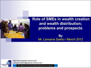 Role of SMEs in wealth creation
                                 and wealth distribution;
                                 problems and prospects
                                                      By
                                        Mr. Lansana Sakho / March 2012




http//www.experts-visions.com
Lansana.sakho@experts-visions.com
     The company to -go for providing added value to your business
 