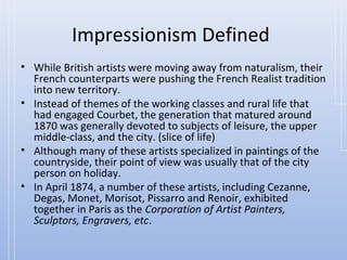Impressionism Defined
• While British artists were moving away from naturalism, their
  French counterparts were pushing the French Realist tradition
  into new territory.
• Instead of themes of the working classes and rural life that
  had engaged Courbet, the generation that matured around
  1870 was generally devoted to subjects of leisure, the upper
  middle-class, and the city. (slice of life)
• Although many of these artists specialized in paintings of the
  countryside, their point of view was usually that of the city
  person on holiday.
• In April 1874, a number of these artists, including Cezanne,
  Degas, Monet, Morisot, Pissarro and Renoir, exhibited
  together in Paris as the Corporation of Artist Painters,
  Sculptors, Engravers, etc.
 