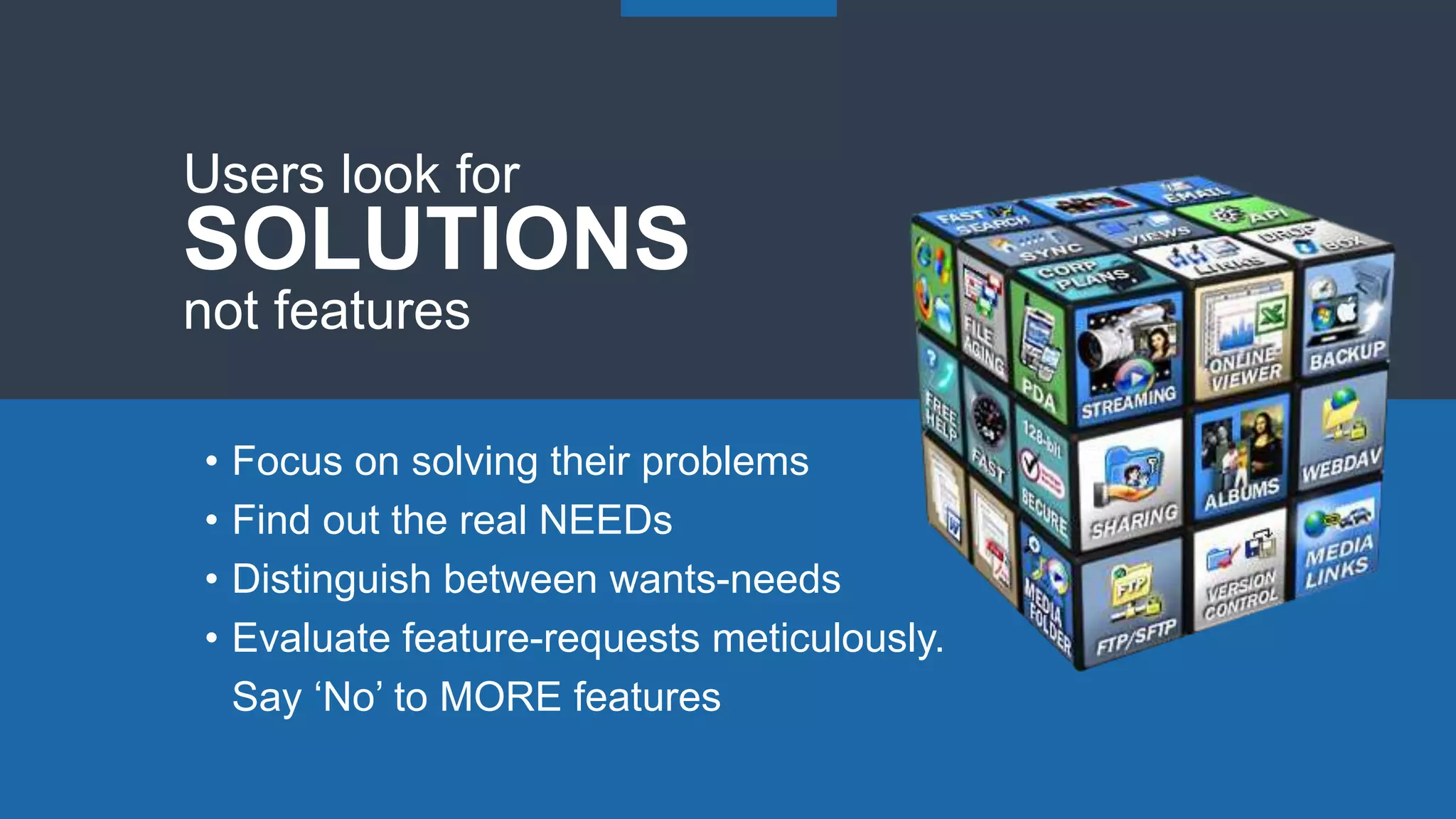 • Focus on solving their problems
• Find out the real NEEDs
• Distinguish between wants-needs
• Evaluate feature-requests meticulously.
Say ‘No’ to MORE features
Users look for
SOLUTIONS
not features
 