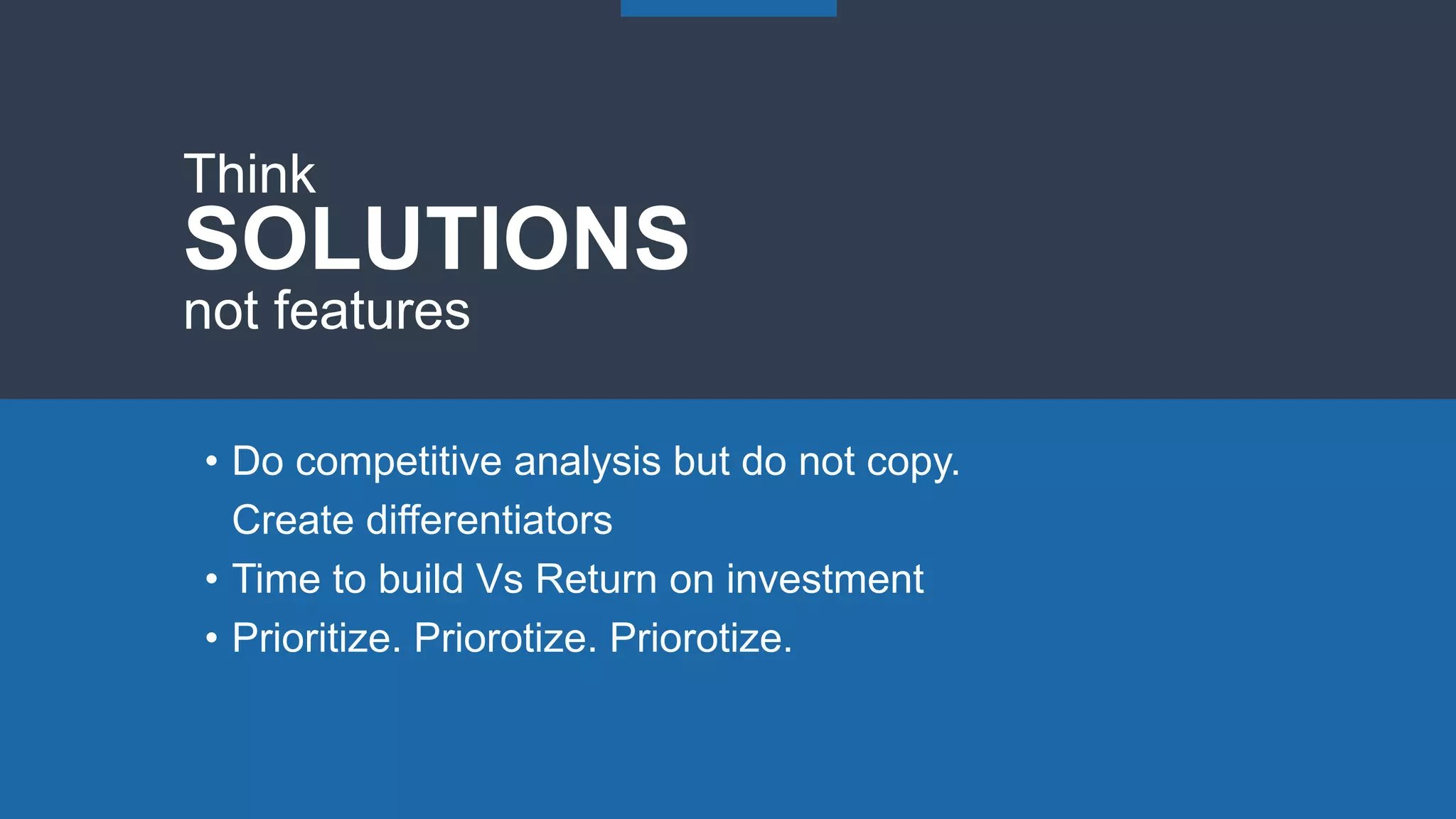 • Do competitive analysis but do not copy.
Create differentiators
• Time to build Vs Return on investment
• Prioritize. Priorotize. Priorotize.
Think
SOLUTIONS
not features
 