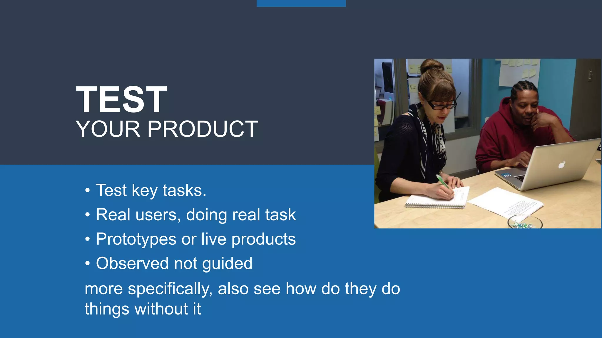 • Test key tasks.
• Real users, doing real task
• Prototypes or live products
• Observed not guided
TEST
YOUR PRODUCT
more specifically, also see how do they do
things without it
 