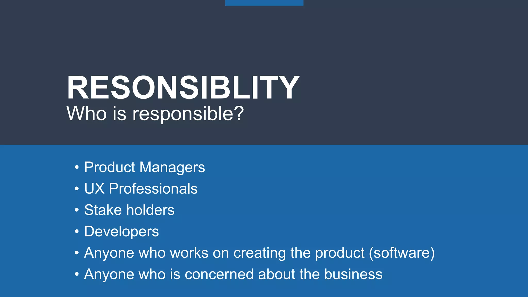 • Product Managers
• UX Professionals
• Stake holders
• Developers
• Anyone who works on creating the product (software)
• Anyone who is concerned about the business
RESONSIBLITY
Who is responsible?
 