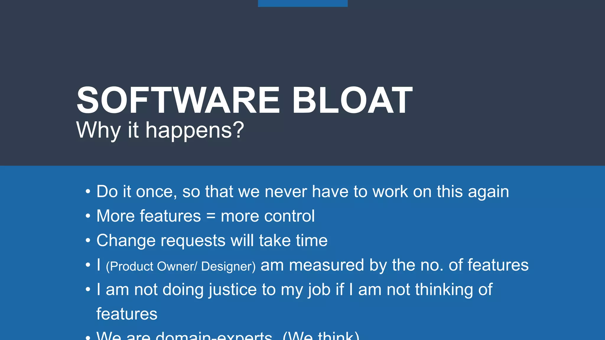 SOFTWARE BLOAT
Why it happens?
• Do it once, so that we never have to work on this again
• More features = more control
• Change requests will take time
• I (Product Owner/ Designer) am measured by the no. of features
• I am not doing justice to my job if I am not thinking of
features
 