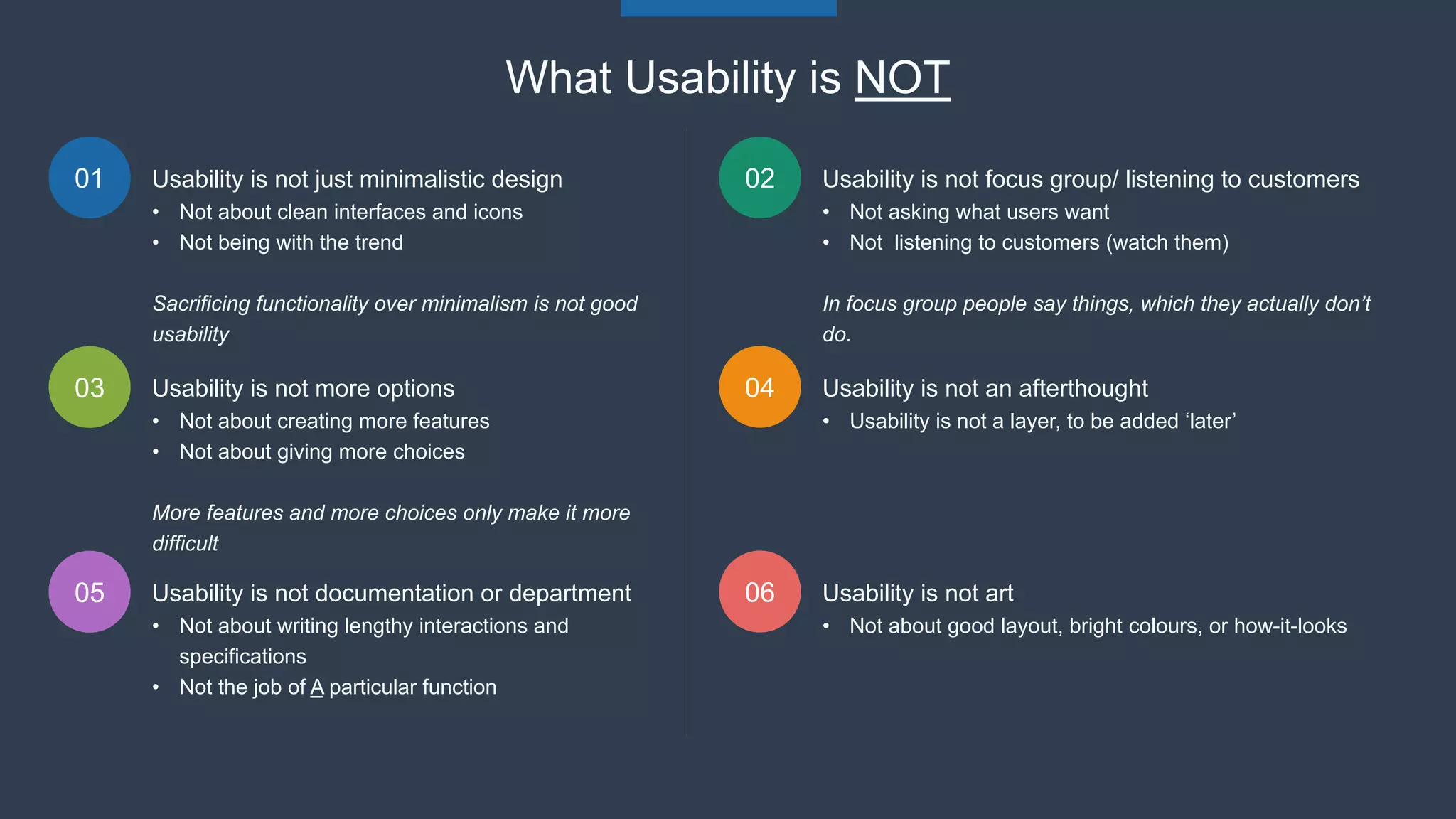 01 02
03 04
Usability is not just minimalistic design
• Not about clean interfaces and icons
• Not being with the trend
Sacrificing functionality over minimalism is not good
usability
What Usability is NOT
Usability is not focus group/ listening to customers
• Not asking what users want
• Not listening to customers (watch them)
In focus group people say things, which they actually don’t
do.
Usability is not more options
• Not about creating more features
• Not about giving more choices
More features and more choices only make it more
difficult
Usability is not an afterthought
• Usability is not a layer, to be added ‘later’
05 06Usability is not documentation or department
• Not about writing lengthy interactions and
specifications
• Not the job of A particular function
Usability is not art
• Not about good layout, bright colours, or how-it-looks
 