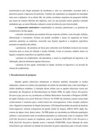 caracterizam-se por longas projeções de membrana e, uma vez estimuladas, executam tanto a
pinocitose quanto a fagocitose de partículas. Também são importantes na integração da imunidade
inata com a adaptativa. Já as células NK, são células circulantes originárias de progenitor linfóide
que atuam de maneira diferente dos fagócitos, uma vez que possuem muitos grânulos contendo
mediadores que, ao serem liberados, induzem a morte da célula-alvo por citotoxicidade.
       c) componentes moleculares: compreendem as citocinas, quimiocinas e as proteínas do
complemento e de fase aguda.
       - citocinas: são proteínas que medeiam diversas respostas celulares, como ativação, inibição,
diferenciação e crescimento. Existem em grande variedade e atuam no organismo de forma
autócrina, parácrina ou endócrina, exercendo suas funções ligando-se a receptores específicos
presentes na superfície das células.
       - quimiocinas: são proteínas de baixo peso molecular com finalidade exclusiva de recrutar
leucócitos para os locais de infecção e tecidos linfóides. Como as citocinas, também atuam via
ligação a receptores específicos na superfície celular.
       - proteínas do complemento: são plasmáticas e atuam na amplificação da fagocitose e da
inflamação, além de eliminarem agentes infecciosos.
       - proteínas de fase aguda: sintetizadas no fígado, auxiliam na fagocitose e na ativação do
sistema do complemento.


1. Reconhecimento de patógenos


       Quando agentes infecciosos ultrapassam as barreiras epiteliais alcançando os tecidos
subjacentes, entram em contato com populações de células da imunidade inata, como macrófagos e
células dendríticas residentes. A interação dessas células com os agentes infecciosos ocorre por
intermédio dos Receptores de Reconhecimento de Padrão (PRR, do inglês Pattern Recognition
Receptors) que, por sua vez, reconhecem os Padrões Moleculares Associados a Patógenos (PAMP,
do inglês Pathogen-Associated Molecular Pattern). Os PAMP são estruturas comuns conservadas
evolutivamente e essenciais para a sobrevivência dos microrganismos. Como exemplo, podemos
citar a flagelina (componente do flagelo bacteriano), LPS (lipopolissacarídeo da parede de bactérias
Gram-negativas), zimosan (componente da parede celular de fungos), dsRNA (RNA dupla fita,
comum em alguns vírus), dentre outros. Os PRR podem ser encontrados em diferentes populações
celulares e estar presentes tanto na membrana plasmática ou endossomal, como os receptores TLR
(Toll-Like Receptors), quanto no citoplasma, como os receptores RLR (RIG-1-Like Receptors) e
NLR (Nod-Like Receptors). Quando ocorre a interação PAMP-PRR, ocorre liberação de sinais
intracelulares que culminam na indução da transcrição de genes importantes para a ativação celular
 