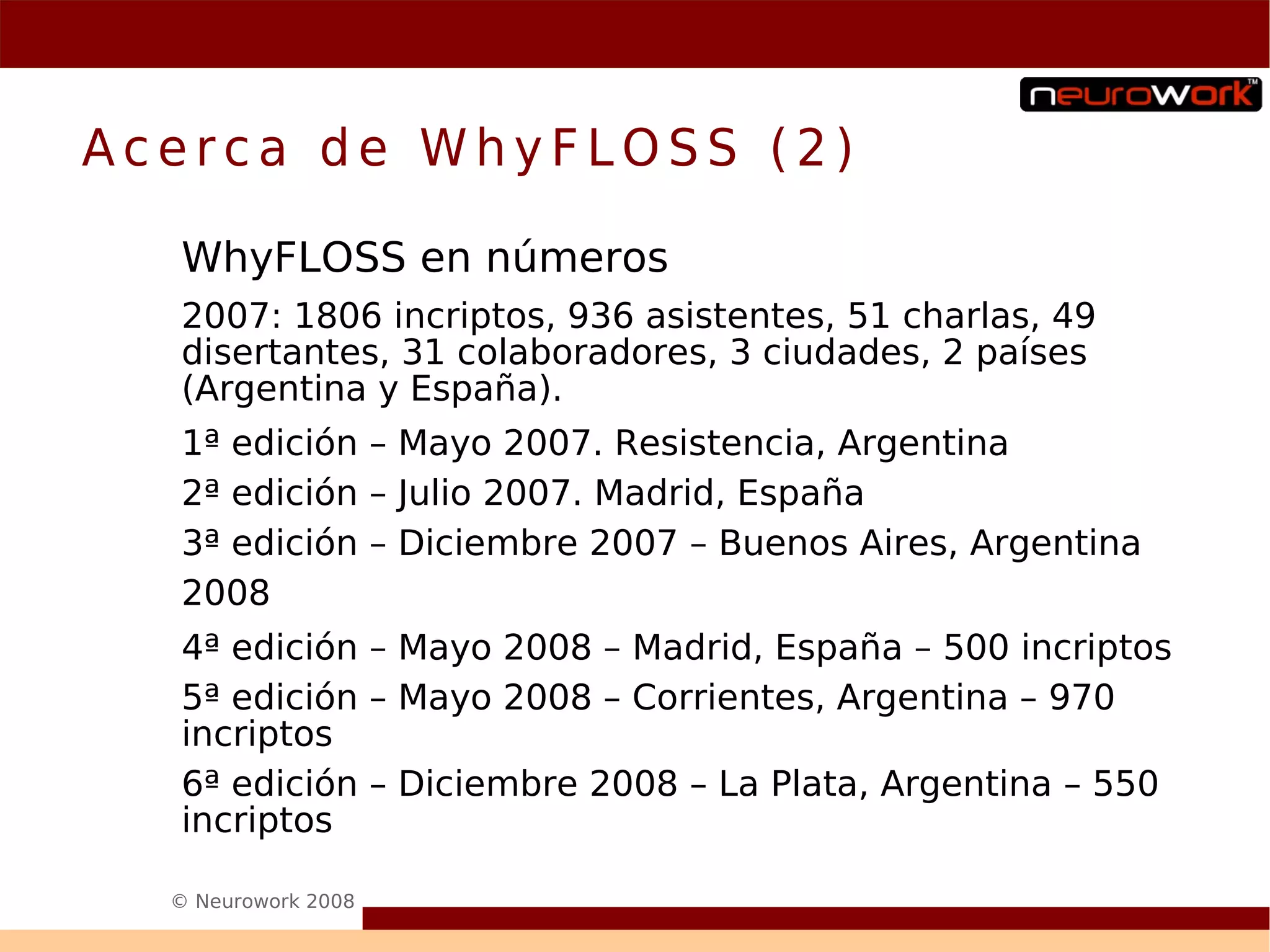 Acerca de WhyFLOSS (2)

  WhyFLOSS en números
  2007: 1806 incriptos, 936 asistentes, 51 charlas, 49
  disertantes, 31 colaboradores, 3 ciudades, 2 países
  (Argentina y España).
  1ª edición – Mayo 2007. Resistencia, Argentina
  2ª edición – Julio 2007. Madrid, España
  3ª edición – Diciembre 2007 – Buenos Aires, Argentina
  2008
  4ª edición – Mayo 2008 – Madrid, España – 500 incriptos
  5ª edición – Mayo 2008 – Corrientes, Argentina – 970
  incriptos
  6ª edición – Diciembre 2008 – La Plata, Argentina – 550
  incriptos

  © Neurowork 2008
 