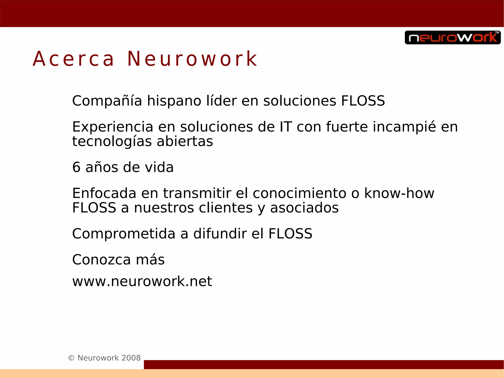 Acerca Neurowork
  Compañía hispano líder en soluciones FLOSS
  Experiencia en soluciones de IT con fuerte incampié en
  tecnologías abiertas
  6 años de vida
  Enfocada en transmitir el conocimiento o know-how
  FLOSS a nuestros clientes y asociados
  Comprometida a difundir el FLOSS
  Conozca más
  www.neurowork.net




  © Neurowork 2008
 