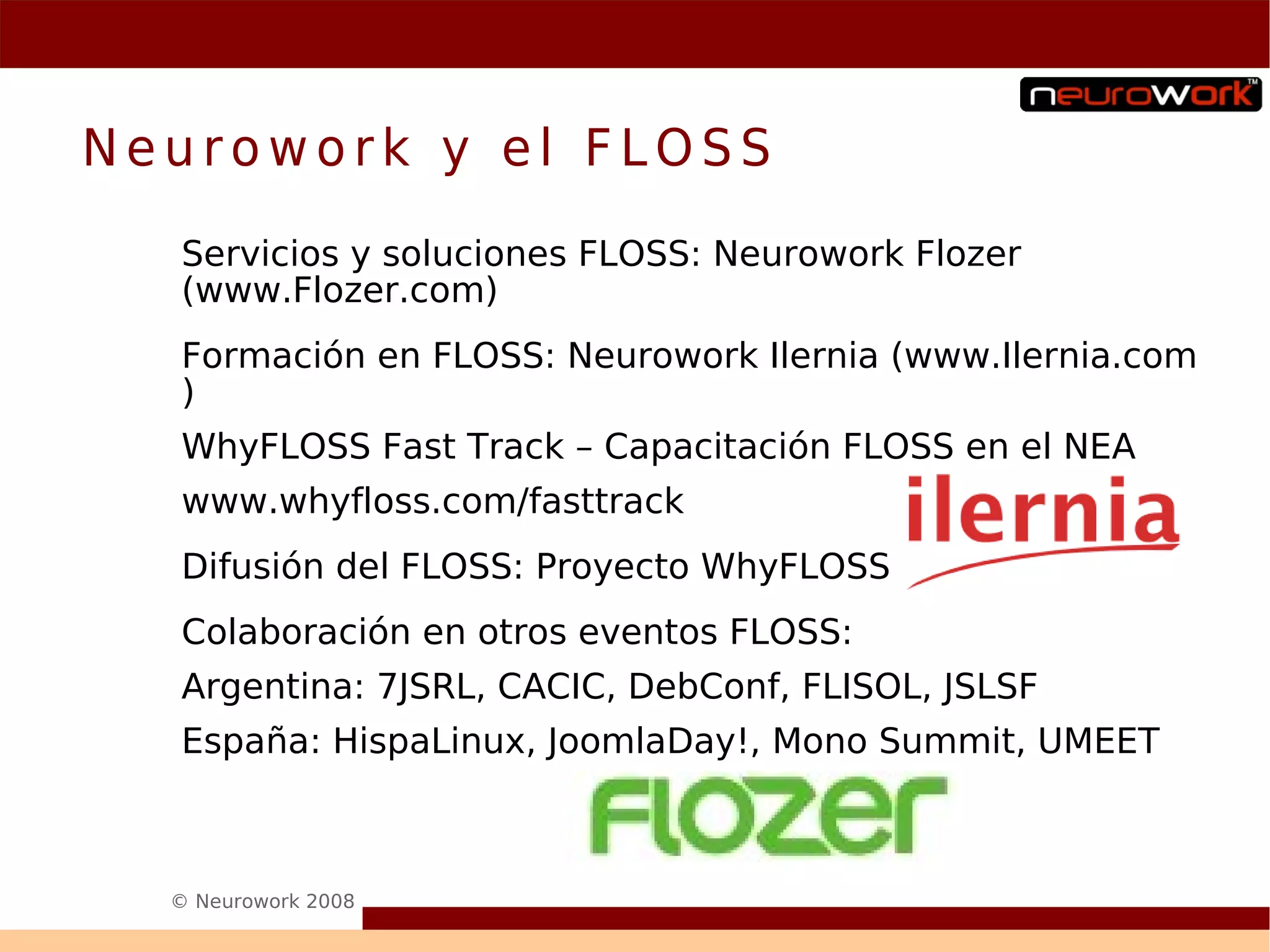 Neurowork y el FLOSS
  Servicios y soluciones FLOSS: Neurowork Flozer
  (www.Flozer.com)
  Formación en FLOSS: Neurowork Ilernia (www.Ilernia.com
  )
  WhyFLOSS Fast Track – Capacitación FLOSS en el NEA
  www.whyfloss.com/fasttrack
  Difusión del FLOSS: Proyecto WhyFLOSS
  Colaboración en otros eventos FLOSS:
  Argentina: 7JSRL, CACIC, DebConf, FLISOL, JSLSF
  España: HispaLinux, JoomlaDay!, Mono Summit, UMEET



  © Neurowork 2008
 