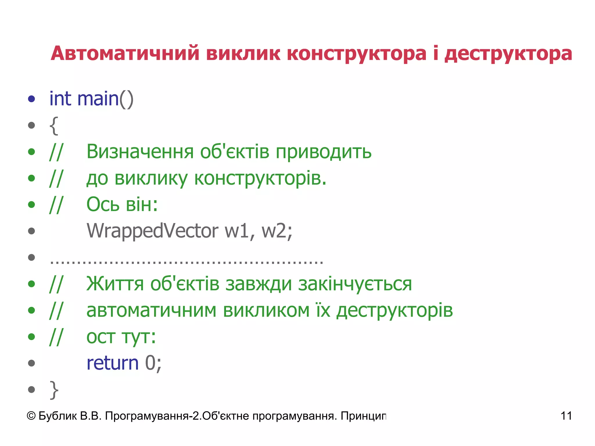 Автоматичний виклик конструктора і деструктора int main () { // Визначення об'єктів приводить // до виклику конструкторів. // Ось він: WrappedVector w1, w2; …………………………………………… // Життя об'єктів завжди закінчується // автоматичним викликом їх деструкторів // ост тут: return  0; } 