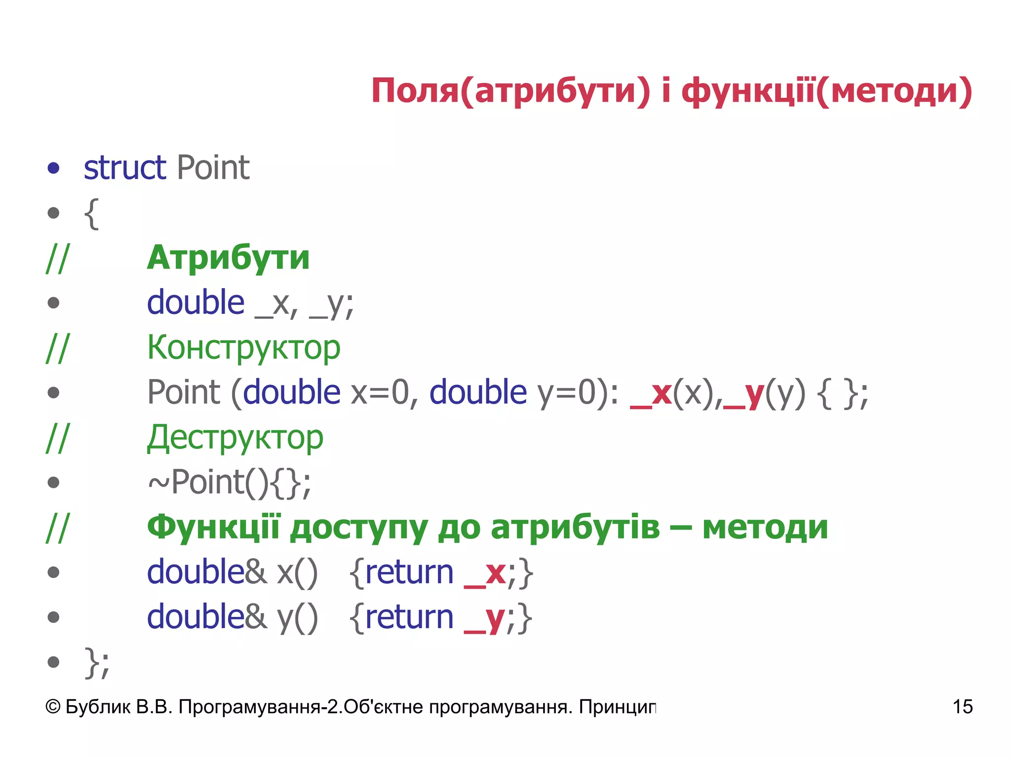 Поля(атрибути) і функції(методи) struct  Point { // Атрибути double  _x,   _y; // Конструктор Point ( double  x=0,  double  y=0):  _x (x), _y (y) { }; // Деструктор ~Point(){}; // Функції доступу до атрибутів – методи double & x() { return   _x ;} double & y() { return   _y ;} }; 