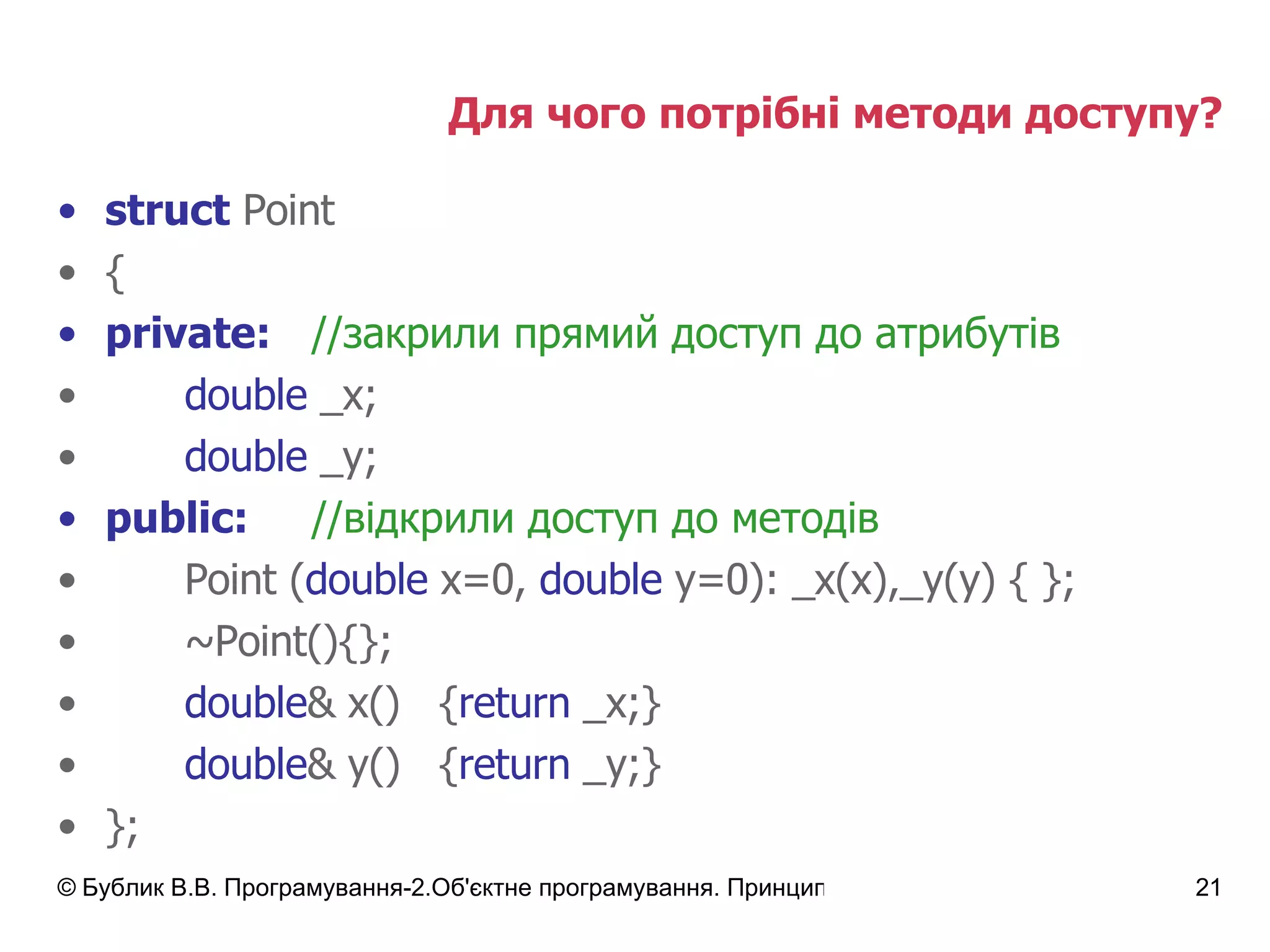 Для чого потрібні методи доступу? struct  Point { private: // закрили прямий доступ до атрибутів double  _x; double  _y; public: // відкрили доступ до методів Point ( double  x=0,  double  y=0): _x(x),_y(y) { }; ~Point(){}; double & x() { return  _x;} double & y() { return  _y;} }; 