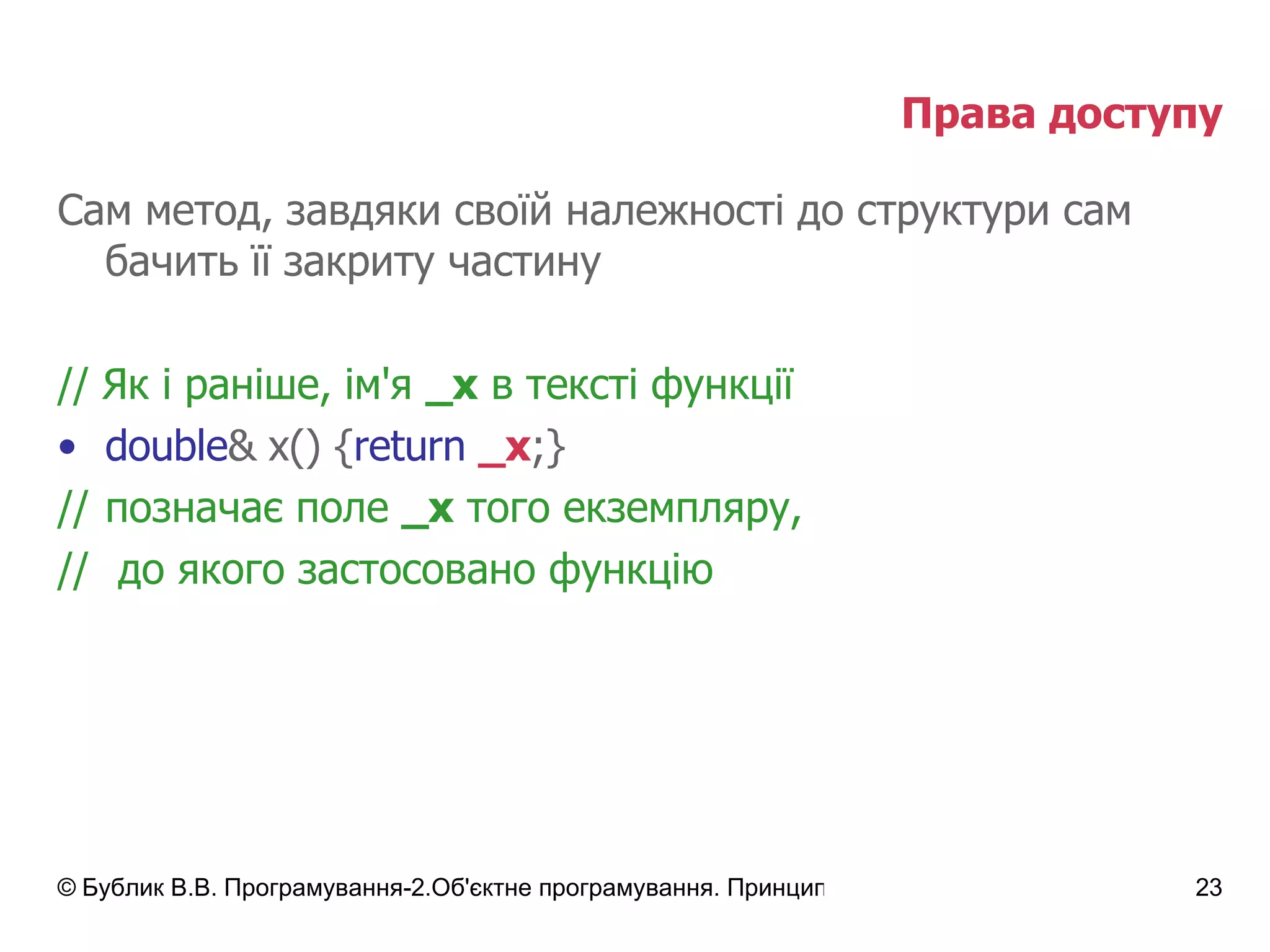 Права доступу Сам метод, завдяки своїй належності до структури сам бачить її закриту частину //  Як і раніше, ім'я  _х  в тексті функції double & x() { return   _x ;} // позначає поле  _х  того екземпляру, //  до якого застосовано функцію 