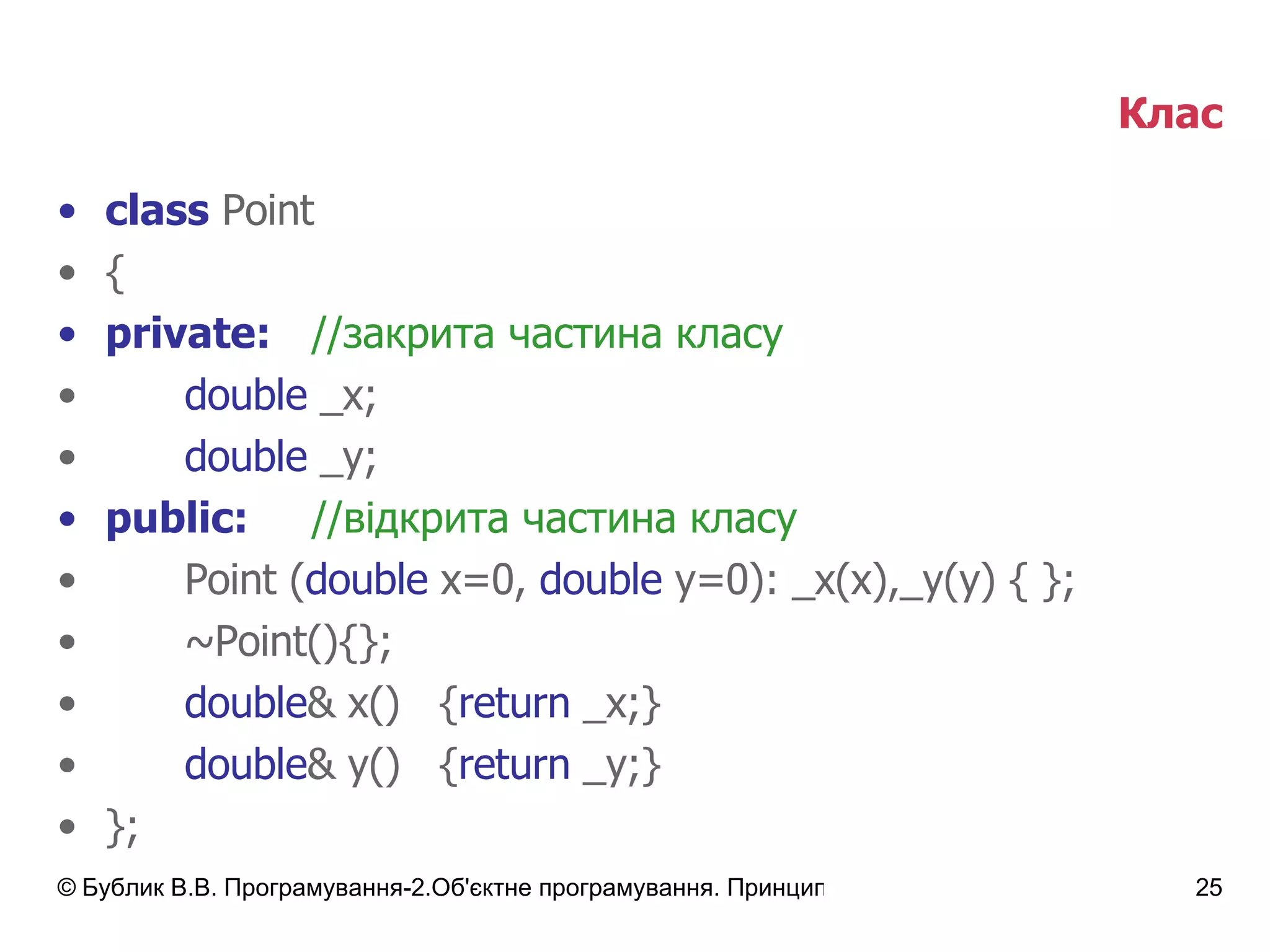 Клас class  Point { private: // закрита частина класу double  _x; double  _y; public: // відкрита частина класу Point ( double  x=0,  double  y=0): _x(x),_y(y) { }; ~Point(){}; double & x()  { return  _x;} double & y() { return  _y;} }; 