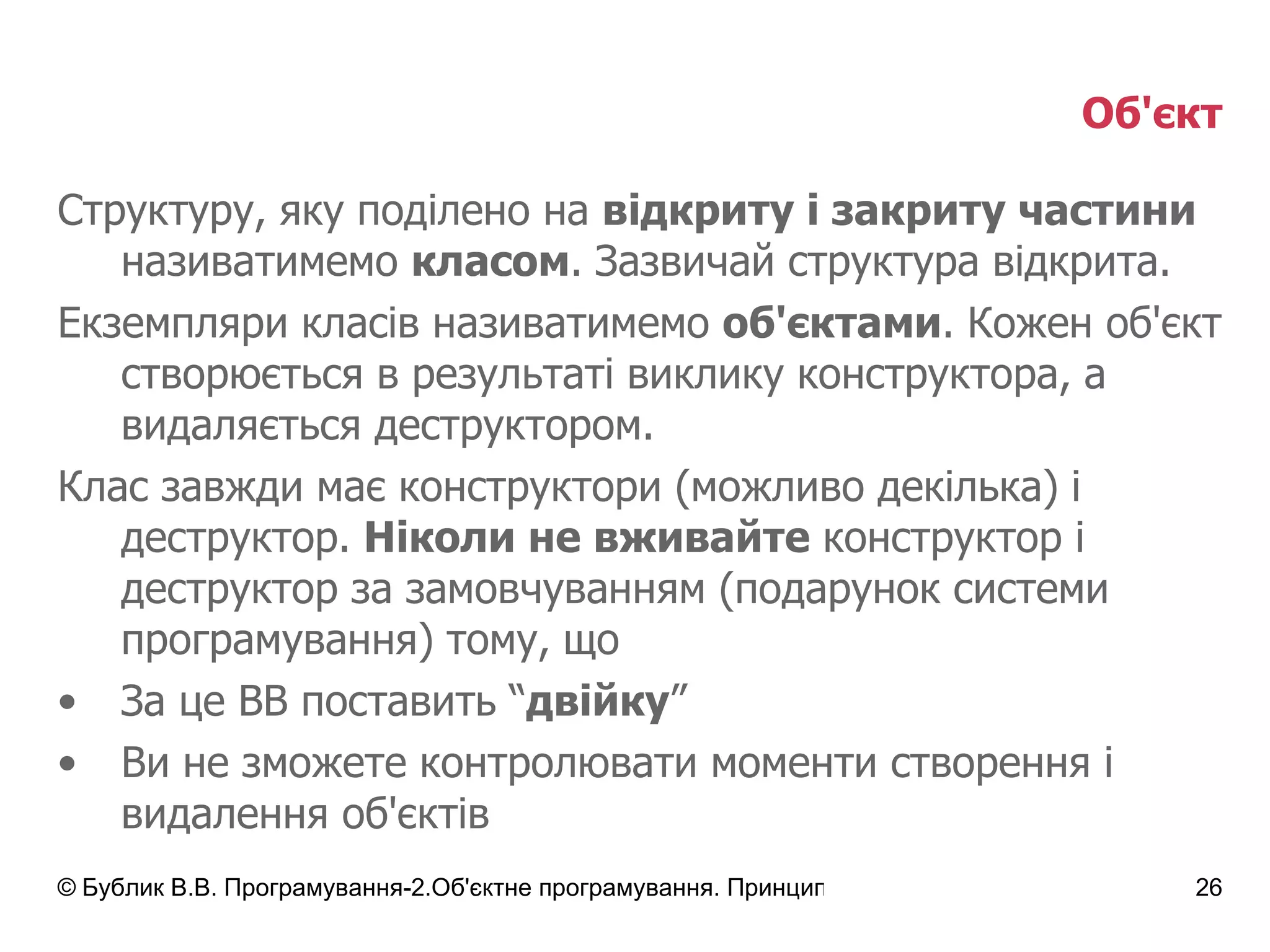 Об'єкт Структуру, яку поділено на  відкриту і закриту частини  називатимемо  класом .   Зазвичай структура відкрита. Екземпляри класів називатимемо  об'єктами . Кожен об'єкт створюється в результаті виклику конструктора, а видаляється деструктором. Клас завжди має конструктори (можливо декілька) і деструктор.  Ніколи не вживайте  конструктор і деструктор за замовчуванням (подарунок системи програмування) тому, що За це ВВ поставить “ двійку ” Ви не зможете контролювати моменти створення і видалення об'єктів 