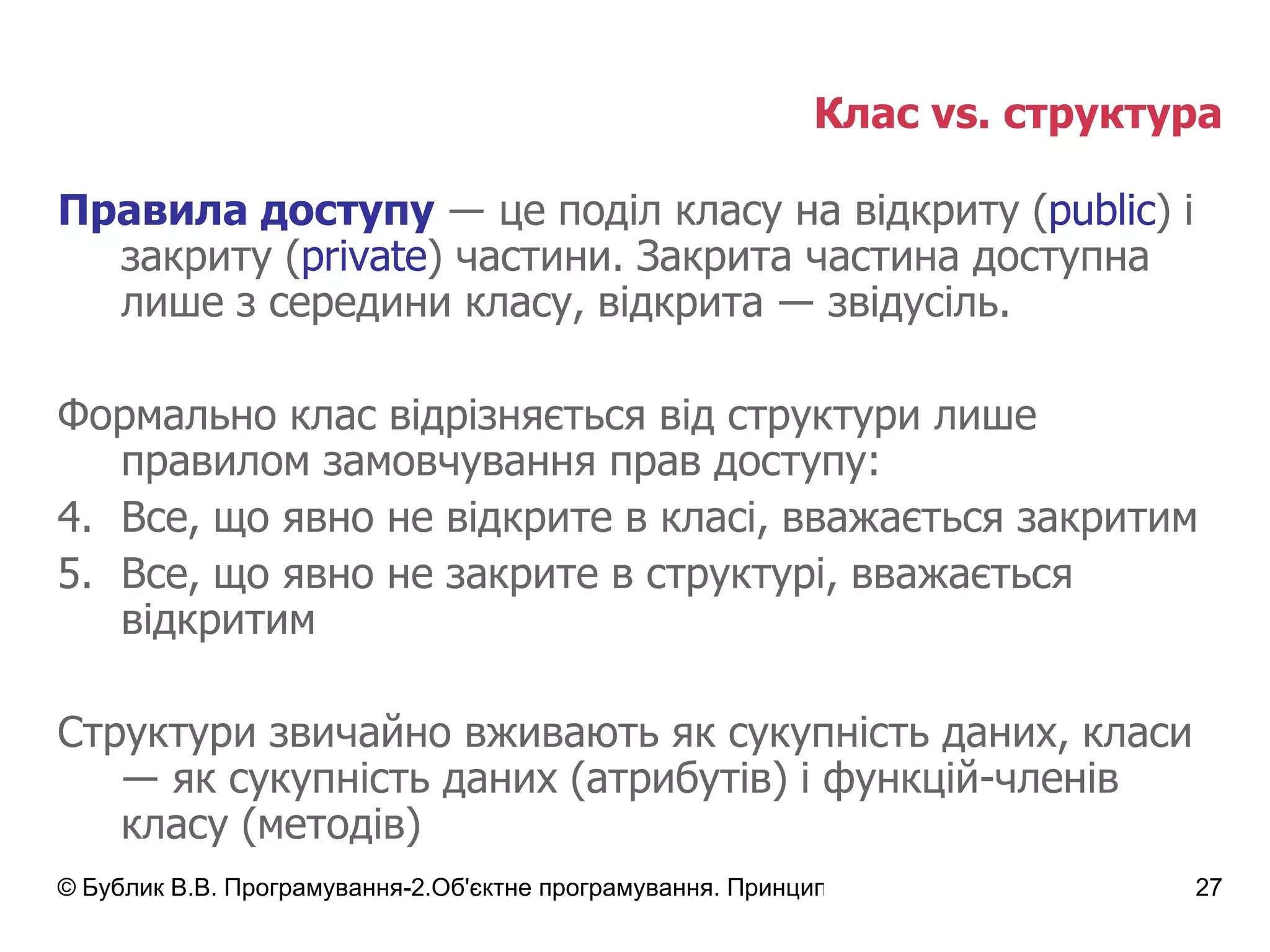 Клас  vs.  структура Правила доступу   ― це поділ класу на відкриту  ( public )  і закриту  ( private )  частини .  Закрита частина доступна лише з середини класу, відкрита ― звідусіль. Формально клас відрізняється від   структури лише правилом замовчування прав доступу: Все, що явно не відкрите в класі, вважається закритим Все, що явно не закрите в структурі, вважається відкритим Структури звичайно вживають як сукупність даних, класи  ― як сукупність даних (атрибутів) і функцій-членів класу (методів) 