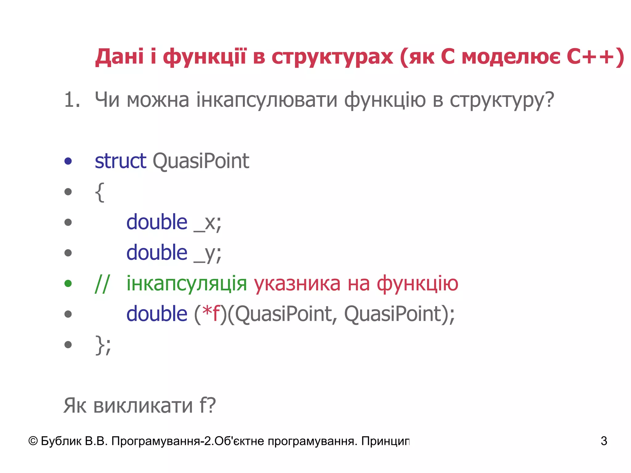 Дані і функції в структурах  ( як С моделює С++) Чи можна інкапсулювати функцію в структуру? struct  QuasiPoint { double  _x; double  _y; // інкапсуляція   указника на функцію double  ( *f )(QuasiPoint, QuasiPoint); }; Як викликати  f? 