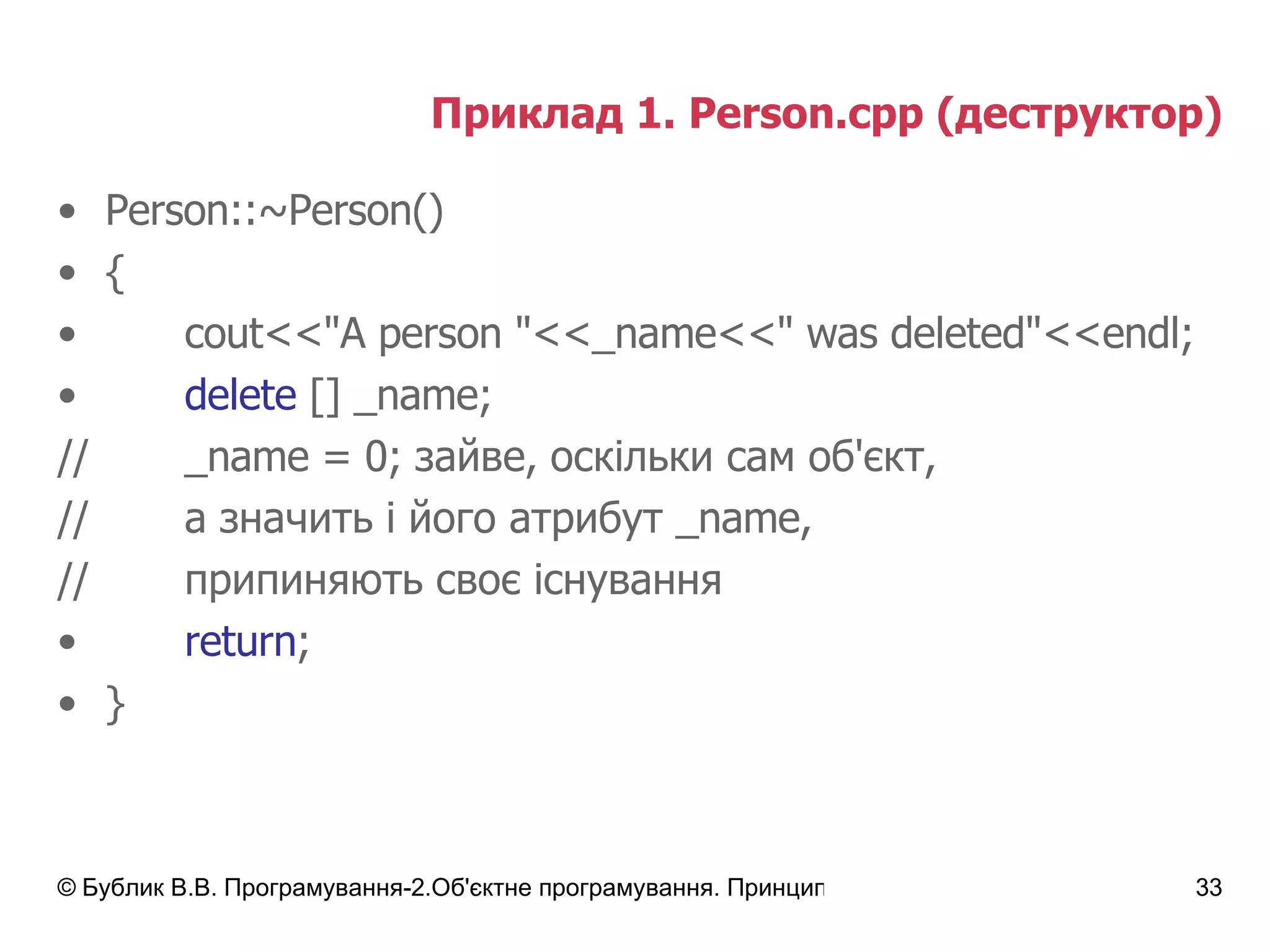 Приклад 1.  Person.cpp  (деструктор) Person::~Person() { cout<<"A person "<<_name<<" was deleted"<<endl; delete  [] _name; // _name  = 0; зайве, оскільки сам об'єкт, // а значить і його атрибут  _name , // припиняють своє існування return ; } 