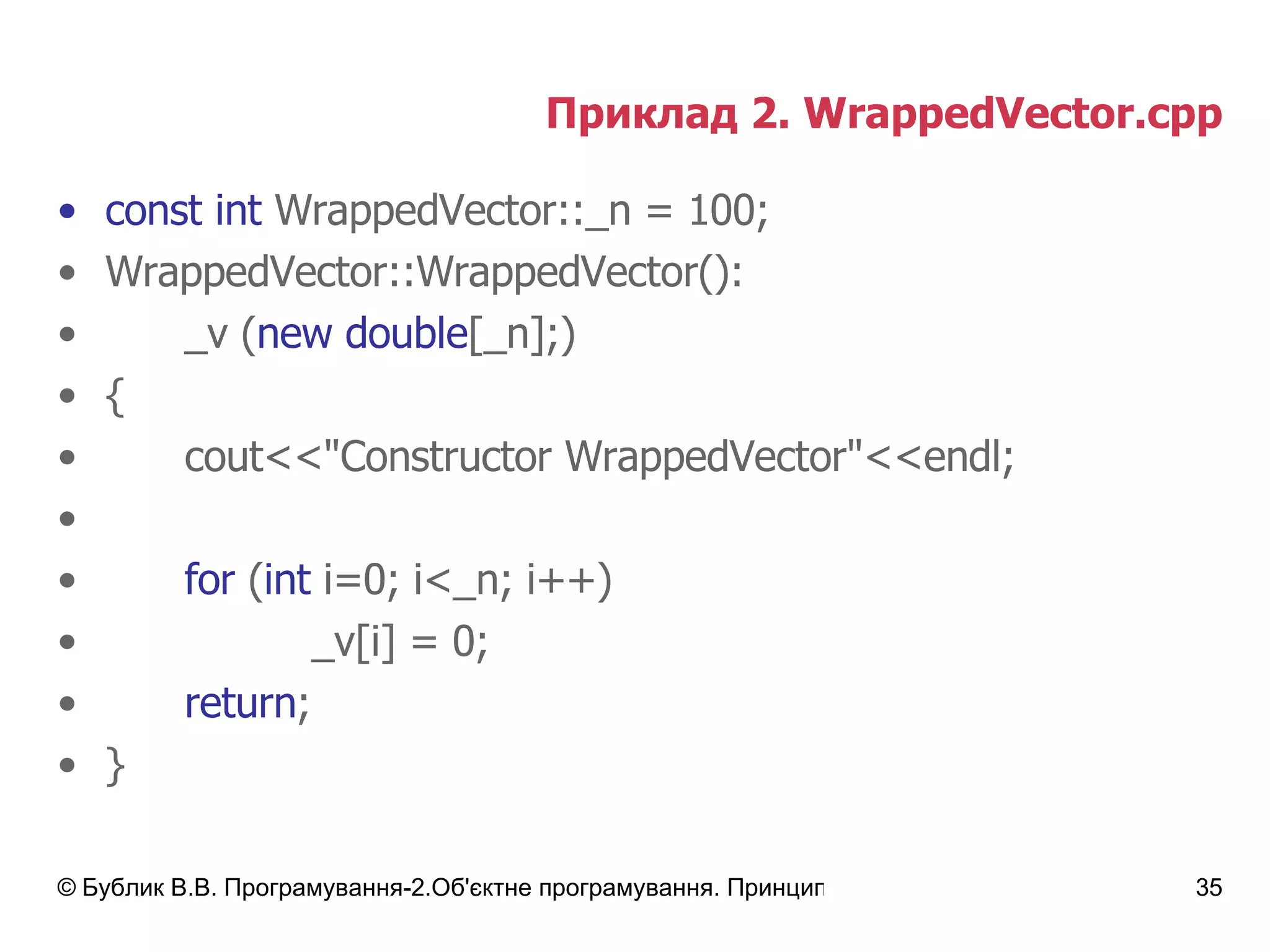 Приклад 2.  WrappedVector.cpp const int  WrappedVector::_n = 100; WrappedVector::WrappedVector() : _v  ( new double [_n]; ) { cout<<"Constructor WrappedVector"<<endl; for  ( int  i=0; i<_n; i++) _v[i] = 0; return ; } 