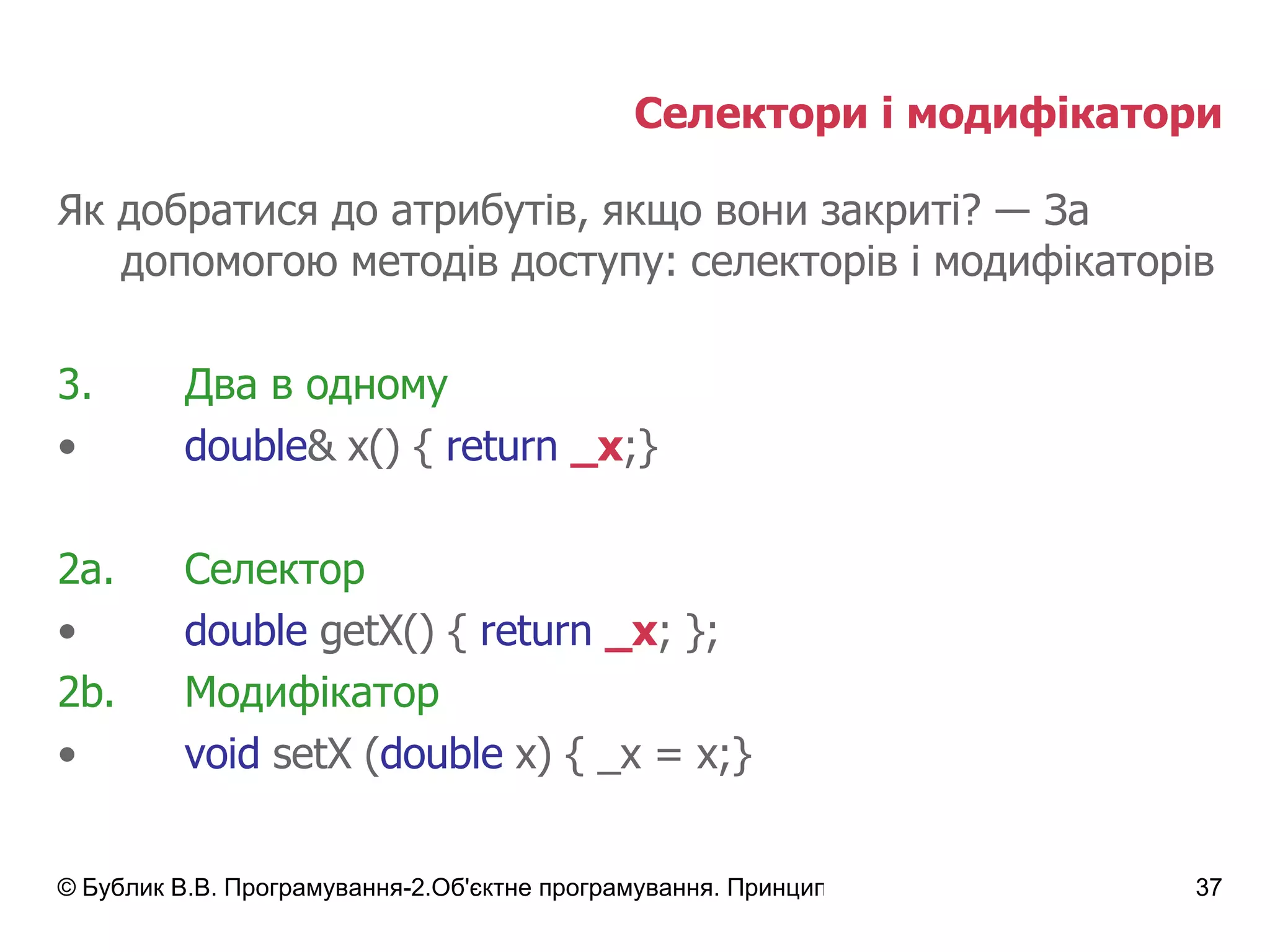 Селектори і модифікатори Як добратися до атрибутів, якщо вони закриті?  ―  За допомогою методів доступу: селекторів і модифікаторів Два в одному double & x() {   return   _x ;} 2а. Селектор double  getX() {  return   _x ;   } ; 2 b. Модифікатор void  setX ( double  x) { _x = x;} 
