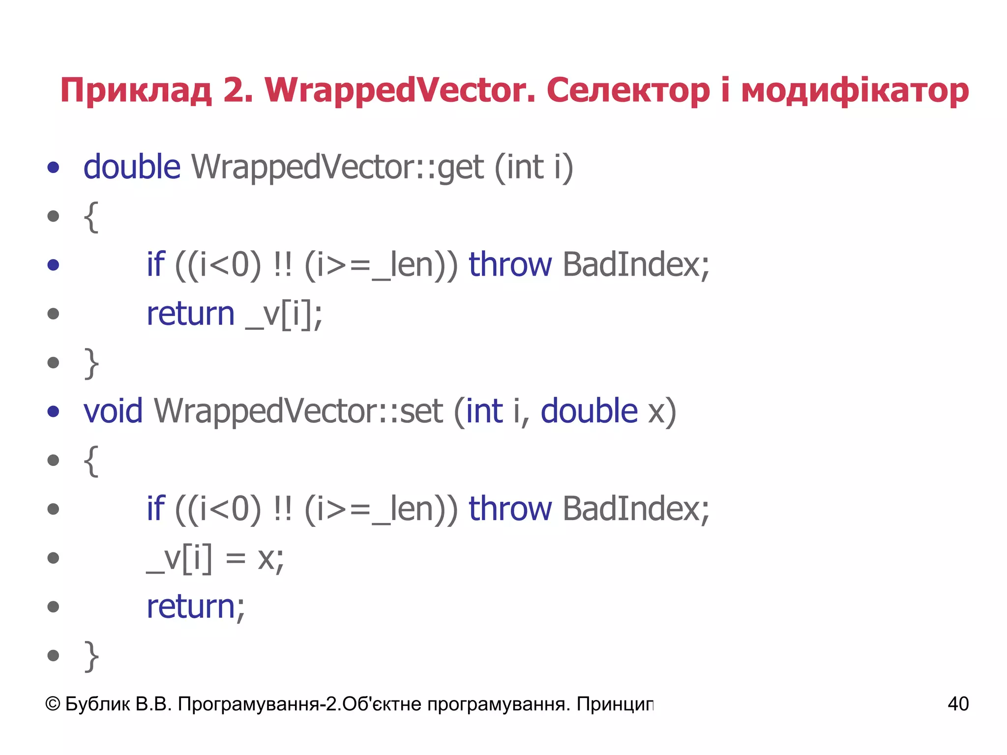 Приклад 2.  WrappedVector.  Селектор і модифікатор double   WrappedVector :: get (int i) { if  ((i<0) !! (i>=_len))   throw  BadIndex; return  _v[i]; } void   WrappedVector :: set ( int  i,  double  x) { if  ((i<0) !! (i>=_len))   throw  BadIndex; _v[i]  =  x; return ; } 