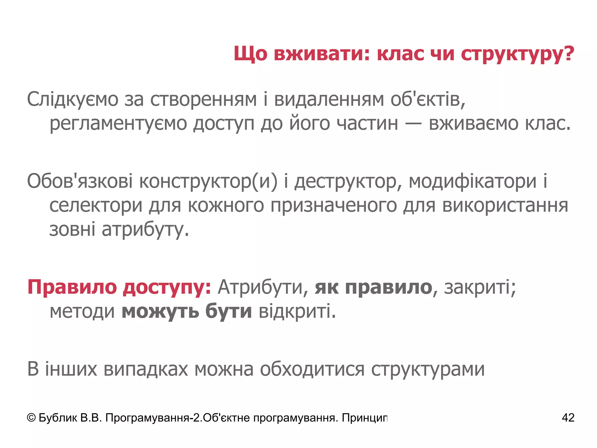 Що вживати: клас чи структуру? Слідкуємо за створенням і видаленням об'єктів, регламентуємо доступ до його частин  ― вживаємо клас. Обов'язкові конструктор(и) і деструктор, модифікатори і селектори для кожного призначеного для використання зовні атрибуту. Правило доступу:  Атрибути,  як правило , закриті; методи  можуть бути  відкриті. В інших випадках можна обходитися структурами 
