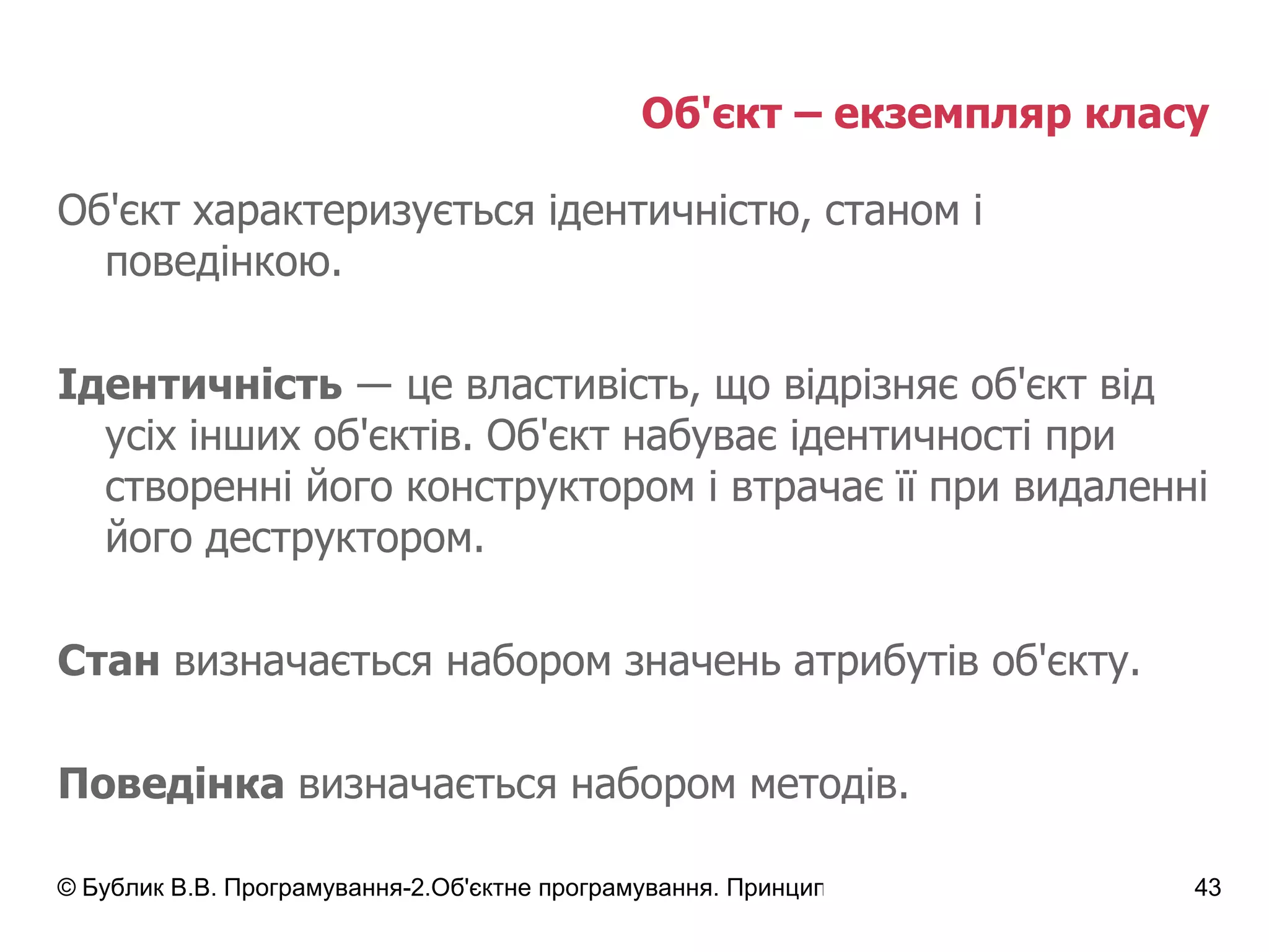 Об'єкт – екземпляр класу  Об'єкт характеризується ідентичністю, станом і поведінкою. Ідентичність   ― це властивість, що відрізняє об'єкт від усіх інших об'єктів.  Об'єкт набуває ідентичності при створенні його конструктором і втрачає її при видаленні його деструктором. Стан  визначається набором значень атрибутів об'єкту. Поведінка  визначається набором методів. 