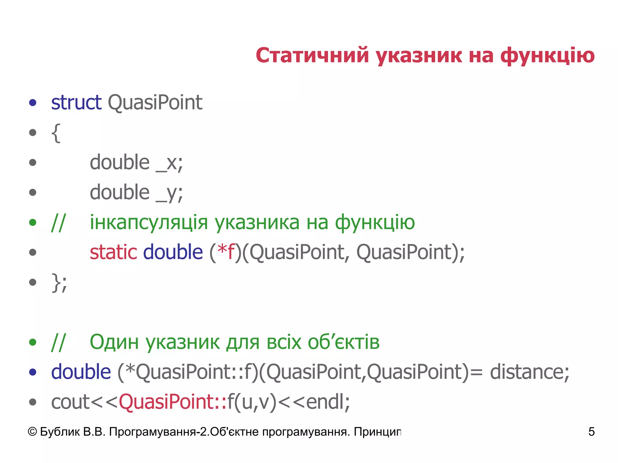 Статичний указник на функцію struct  QuasiPoint { double _x; double _y; // інкапсуляція указника на функцію static   double  ( *f )(QuasiPoint, QuasiPoint); }; // Один указник для всіх об ’ єктів double  (*QuasiPoint::f)(QuasiPoint,QuasiPoint)= distance; cout<< QuasiPoint:: f(u,v)<<endl; 
