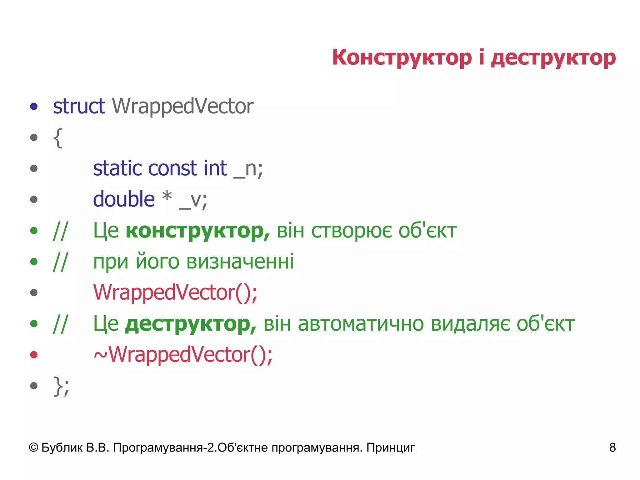 Конструктор і деструктор struct  WrappedVector { static const int  _n; double  * _v; // Це  конструктор,  він створює об'єкт // при його визначенні WrappedVector(); // Це  деструктор,  він автоматично видаляє об'єкт ~WrappedVector(); }; 