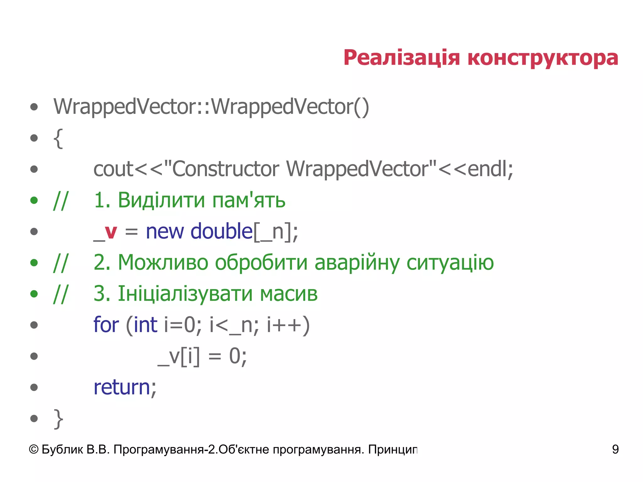 Реалізація конструктора WrappedVector::WrappedVector() { cout<<"Constructor WrappedVector"<<endl; // 1.  Виділити пам'ять _ v  =  new double [_n];  // 2.  Можливо обробити аварійну ситуацію // 3. Ініціалізувати масив for  ( int  i=0; i<_n; i++) _v[i] = 0; return ; } 