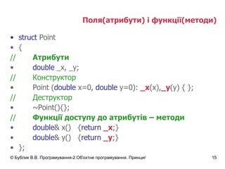 Поля(атрибути) і функції(методи) struct  Point { // Атрибути double  _x,   _y; // Конструктор Point ( double  x=0,  double  y=0):  _x (x), _y (y) { }; // Деструктор ~Point(){}; // Функції доступу до атрибутів – методи double & x() { return   _x ;} double & y() { return   _y ;} }; 