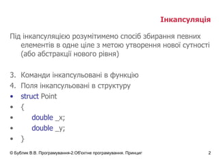 Інкапсуляція Під інкапсуляцією розумітимемо спосіб збирання певних елементів в одне ціле з метою утворення нової сутності (або абстракції нового рівня) Команди інкапсульовані в функцію Поля інкапсульовані в структуру struct  Point { double  _x; double  _y; } 