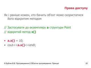 Права доступу Як і раніше кожен, хто бачить об'єкт може скористатися його відкритим методом // Застосувати до екземпляру  а  структури  Point // відкритий метод  х() a.x()  = 10; cout<< a.x() <<endl; 