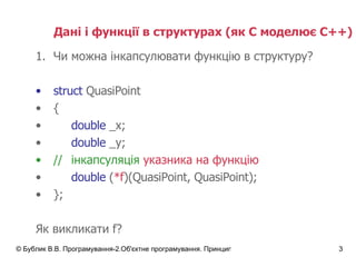 Дані і функції в структурах  ( як С моделює С++) Чи можна інкапсулювати функцію в структуру? struct  QuasiPoint { double  _x; double  _y; // інкапсуляція   указника на функцію double  ( *f )(QuasiPoint, QuasiPoint); }; Як викликати  f? 