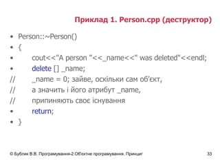 Приклад 1.  Person.cpp  (деструктор) Person::~Person() { cout<<"A person "<<_name<<" was deleted"<<endl; delete  [] _name; // _name  = 0; зайве, оскільки сам об'єкт, // а значить і його атрибут  _name , // припиняють своє існування return ; } 