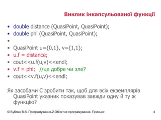 Виклик інкапсульованої функції double  distance (QuasiPoint, QuasiPoint); double   phi  (QuasiPoint, QuasiPoint); QuasiPoint u={0, 1 }, v={1,1}; u.f = distance; cout<<u.f(u,v)<<endl; v.f = phi; //це добре чи зле? cout<< v .f(u,v)<<endl; Як засобами С зробити так, щоб для всіх екземплярів QuasiPoint указник показував завжди одну й ту ж функцію? 