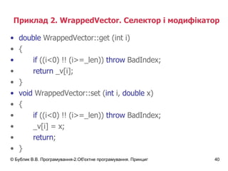 Приклад 2.  WrappedVector.  Селектор і модифікатор double   WrappedVector :: get (int i) { if  ((i<0) !! (i>=_len))   throw  BadIndex; return  _v[i]; } void   WrappedVector :: set ( int  i,  double  x) { if  ((i<0) !! (i>=_len))   throw  BadIndex; _v[i]  =  x; return ; } 