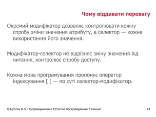 Чому віддавати перевагу Окремий модифікатор дозволяє контролювати кожну спробу зміни значення атрибуту, а селектор  ―  кожне використання його значення. Модифікатор-селектор не відрізняє зміну значення від читання, контролює спробу доступу. Кожна мова програмування пропонує оператор індексування  [ ]  ―  по суті селектор-модифікатор. 