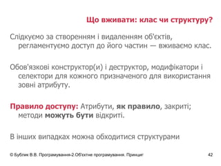 Що вживати: клас чи структуру? Слідкуємо за створенням і видаленням об'єктів, регламентуємо доступ до його частин  ― вживаємо клас. Обов'язкові конструктор(и) і деструктор, модифікатори і селектори для кожного призначеного для використання зовні атрибуту. Правило доступу:  Атрибути,  як правило , закриті; методи  можуть бути  відкриті. В інших випадках можна обходитися структурами 