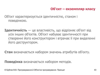 Об'єкт – екземпляр класу  Об'єкт характеризується ідентичністю, станом і поведінкою. Ідентичність   ― це властивість, що відрізняє об'єкт від усіх інших об'єктів.  Об'єкт набуває ідентичності при створенні його конструктором і втрачає її при видаленні його деструктором. Стан  визначається набором значень атрибутів об'єкту. Поведінка  визначається набором методів. 