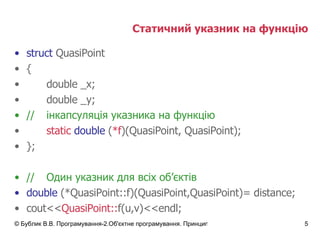 Статичний указник на функцію struct  QuasiPoint { double _x; double _y; // інкапсуляція указника на функцію static   double  ( *f )(QuasiPoint, QuasiPoint); }; // Один указник для всіх об ’ єктів double  (*QuasiPoint::f)(QuasiPoint,QuasiPoint)= distance; cout<< QuasiPoint:: f(u,v)<<endl; 