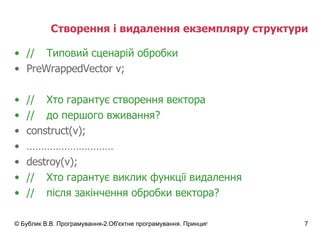 Створення і видалення екземпляру структури // Типовий сценарій обробки Pre WrappedVector  v; // Хто гарантує створення вектора  // до першого вживання?  construct(v); ………………………… destroy(v); // Хто гарантує виклик функції видалення // після закінчення обробки вектора? 