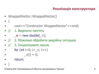 Реалізація конструктора WrappedVector::WrappedVector() { cout<<"Constructor WrappedVector"<<endl; // 1.  Виділити пам'ять _ v  =  new double [_n];  // 2.  Можливо обробити аварійну ситуацію // 3. Ініціалізувати масив for  ( int  i=0; i<_n; i++) _v[i] = 0; return ; } 