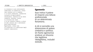 La risonanza si può ulteriormente
suddividere in Credibilità, intesa
come coerenza con le credenze
e le azioni professate, credibilità
culturale ed empiricamente
verificabile, espressa da una fonte
credibile; Salienza, ovvero
la rilevanza del frame
e la sua coerenza rispetto a valori
ed idee centrali per i destinatari
della mobilitazione.
Magnitudine, intesa come
la visibilità e la ripetizione degli
elementi comunicativi.
Egemonia
Esso indica il potere
di imporre una lettura
preferenziale
di un determinato
fenomeno.
A ciò si connette una
dimensione di potere
simbolico e politico.
Un frame egemonico
produce un discorso
che legittima
delegittima, include
esclude.
FF3300 > 2012> PARTITO DEMOCRATICO
 