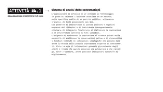 Sistema di analisi delle conversazioni
L’applicazione si articola in un servizio di monitoraggio
in grado di valutare l’opinione associata ad un marchio,
nello specifico quello di un partito politico, attraverso
l’analisi di fonti provenienti dal Web.
Ciò permette di intercettare il parere positivo e negativo
espresso dai cittadini e di individuare conseguentemente
strategie di intervento finalizzate al migliorare la reputazione
o ad intercettare consenso su temi specifici.
L’esigenza di monitorare la reputazione si traduce quindi nella
necessità di analizzare le conversazioni online e di riconvertire
i feedback ottenuti in indicazioni strategiche che possono dare
anche la misura della propria reputazione rispetto ai concorren-
ti. Vista la mole di informazioni generate giornalmente dagli
utenti è vitale che questo processo sia automatico e che raccol-
ga, oltre l’opinione, anche preziose indicazioni operative di
miglioramento.
ATTIVITÀ #4.1
realizzazione prototipo: 12 mesi
 