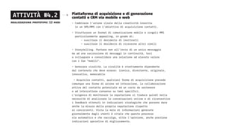 Piattaforma di acquisizione e di generazione
contatti e CRM via mobile e web
• Combinare l’azione virale della creatività inserita
in un SMS/MMS con l’obiettivo di acquisizione contatti.
• Strutturare un format di comunicazione mobile e singoli MMS  
particolarmente appealing, in grado di:
	 - suscitare il desiderio di inoltrarli
	 - suscitare il desiderio di riceverne altri simili
• Storytelling. Puntare non all’invio di un unico messaggio
ma ad una successione di messaggi in continuità, tesi
a sviluppare e consolidare una relazione ad elevato valore
con i fan “mobili”.
• Generare viralità. La viralità è strettamente dipendente
dal contenuto che deve essere: ironico, divertente, originale,
innovativo, memorabile
• Acquisire contatti, qualsiasi forma di acquisizione prevede
comunque una forma di azione ed interazione, la collaborazione
attiva del contatto potenziale ed un costo da sostenere
o ad intercettare consenso su temi specifici.
L’esigenza di monitorare la reputazione si traduce quindi nella
necessità di analizzare le conversazioni online e di riconvertire
i feedback ottenuti in indicazioni strategiche che possono dare
anche la misura della propria reputazione rispetto
ai concorrenti. Vista la mole di informazioni generate
giornalmente dagli utenti è vitale che questo processo
sia automatico e che raccolga, oltre l’opinione, anche preziose
indicazioni operative di miglioramento.
ATTIVITÀ #4.2
realizzazione prototipo: 12 mesi
 