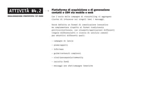 Piattaforma di acquisizione e di generazione
contatti e CRM via mobile e web
Con l’avvio delle campagne di storytelling si aggregano
cluster di interesse sui singoli temi / messaggi.
Verrà definito un format di comunicazione innovativo
ma complementare rispetto al format tradizionale
politico/elettorale, con strumenti/applicazioni differenti
(regole differenzianti e livello di servizio comune)
per obiettivi differenti quali:
- campagne di lancio
- promo/appelli
- info/news
- guide/contenuti complessi
- viral/passaparola/community
- raccolta fondi
- messaggi one shot/campagne tematiche
ATTIVITÀ #4.2
realizzazione prototipo: 12 mesi
 